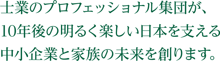 士業のプロフェッショナル集団が、 10年後の明るく楽しい日本を支える 中小企業と家族の未来を創ります。